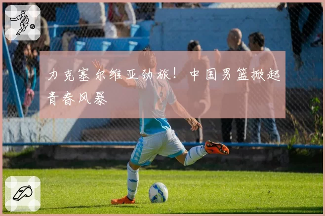 力克塞尔维亚劲旅!中国男篮掀起青春风暴