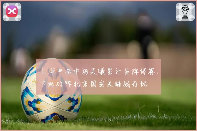 上海申花中场吴曦累计黄牌停赛，下轮对阵北京国安关键战存忧