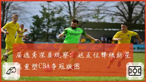 届选秀深度观察:这五位锋线新星或重塑CBA争冠版图