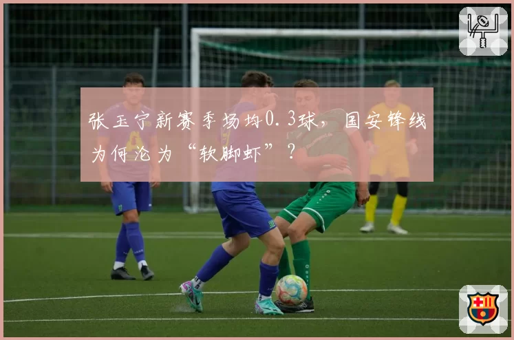 张玉宁新赛季场均0.3球,国安锋线为何沦为“软脚虾”?