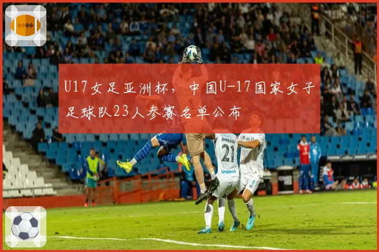 U17女足亚洲杯,中国U-17国家女子足球队23人参赛名单公布